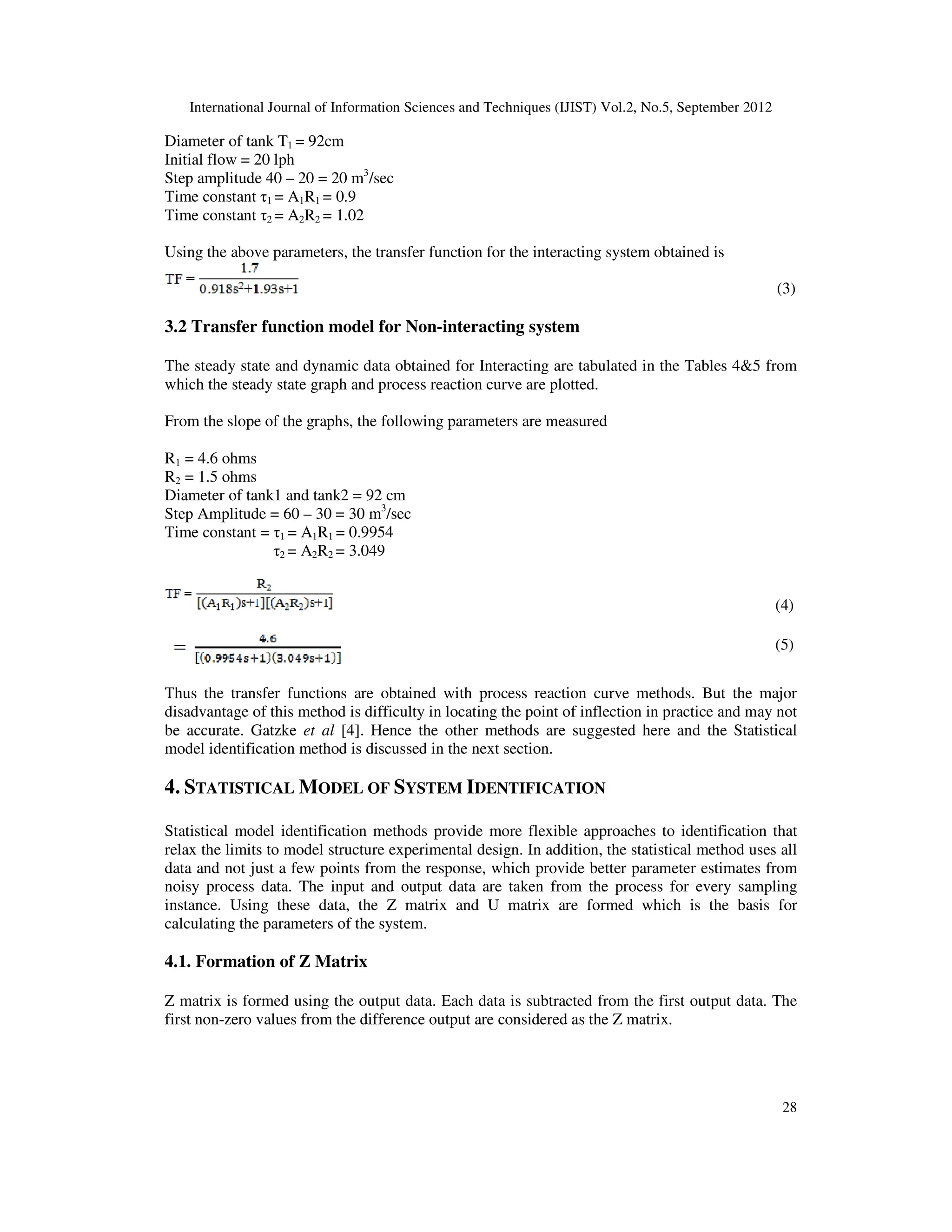 International Journal of Information Sciences and Techniques (IJIST) Vol.2, No.5, September 2012
28
Diameter of tank T1 = 92cm
Initial flow = 20 lph
Step amplitude 40 – 20 = 20 m3
/sec
Time constant τ1 = A1R1 = 0.9
Time constant τ2 = A2R2 = 1.02
Using the above parameters, the transfer function for the interacting system obtained is
(3)
3.2 Transfer function model for Non-interacting system
The steady state and dynamic data obtained for Interacting are tabulated in the Tables 4&5 from
which the steady state graph and process reaction curve are plotted.
From the slope of the graphs, the following parameters are measured
R1 = 4.6 ohms
R2 = 1.5 ohms
Diameter of tank1 and tank2 = 92 cm
Step Amplitude = 60 – 30 = 30 m3
/sec
Time constant = τ1 = A1R1 = 0.9954
τ2 = A2R2 = 3.049
(4)
(5)
Thus the transfer functions are obtained with process reaction curve methods. But the major
disadvantage of this method is difficulty in locating the point of inflection in practice and may not
be accurate. Gatzke et al [4]. Hence the other methods are suggested here and the Statistical
model identification method is discussed in the next section.
4. STATISTICAL MODEL OF SYSTEM IDENTIFICATION
Statistical model identification methods provide more flexible approaches to identification that
relax the limits to model structure experimental design. In addition, the statistical method uses all
data and not just a few points from the response, which provide better parameter estimates from
noisy process data. The input and output data are taken from the process for every sampling
instance. Using these data, the Z matrix and U matrix are formed which is the basis for
calculating the parameters of the system.
4.1. Formation of Z Matrix
Z matrix is formed using the output data. Each data is subtracted from the first output data. The
first non-zero values from the difference output are considered as the Z matrix.
 