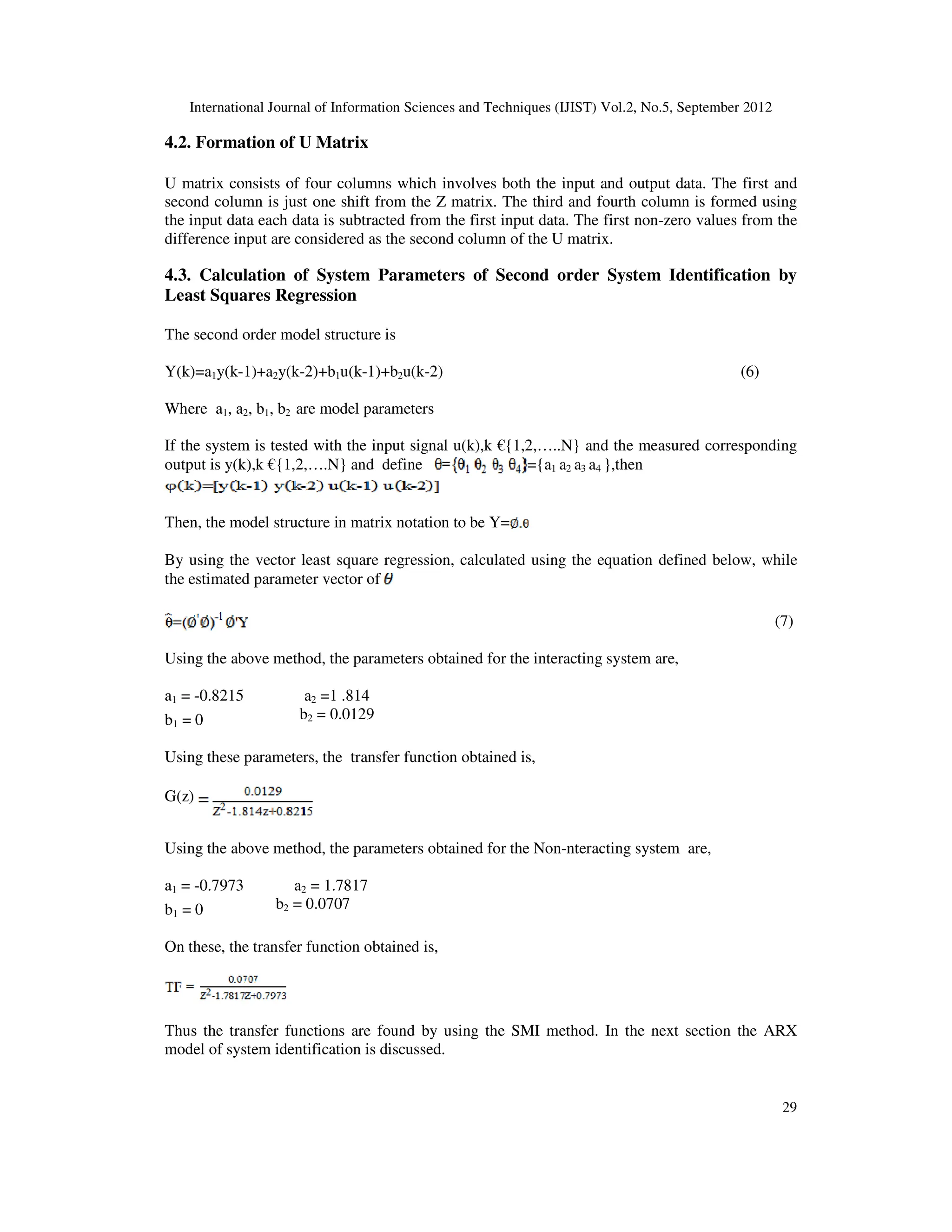 International Journal of Information Sciences and Techniques (IJIST) Vol.2, No.5, September 2012
29
4.2. Formation of U Matrix
U matrix consists of four columns which involves both the input and output data. The first and
second column is just one shift from the Z matrix. The third and fourth column is formed using
the input data each data is subtracted from the first input data. The first non-zero values from the
difference input are considered as the second column of the U matrix.
4.3. Calculation of System Parameters of Second order System Identification by
Least Squares Regression
The second order model structure is
Y(k)=a1y(k-1)+a2y(k-2)+b1u(k-1)+b2u(k-2) (6)
Where a1, a2, b1, b2 are model parameters
If the system is tested with the input signal u(k),k €{1,2,…..N} and the measured corresponding
output is y(k),k €{1,2,….N} and define ={a1 a2 a3 a4 },then
Then, the model structure in matrix notation to be Y=
By using the vector least square regression, calculated using the equation defined below, while
the estimated parameter vector of
(7)
Using the above method, the parameters obtained for the interacting system are,
a1 = -0.8215 a2 =1 .814
b1 = 0 b2 = 0.0129
Using these parameters, the transfer function obtained is,
G(z)
Using the above method, the parameters obtained for the Non-nteracting system are,
a1 = -0.7973 a2 = 1.7817
b1 = 0 b2 = 0.0707
On these, the transfer function obtained is,
Thus the transfer functions are found by using the SMI method. In the next section the ARX
model of system identification is discussed.
 