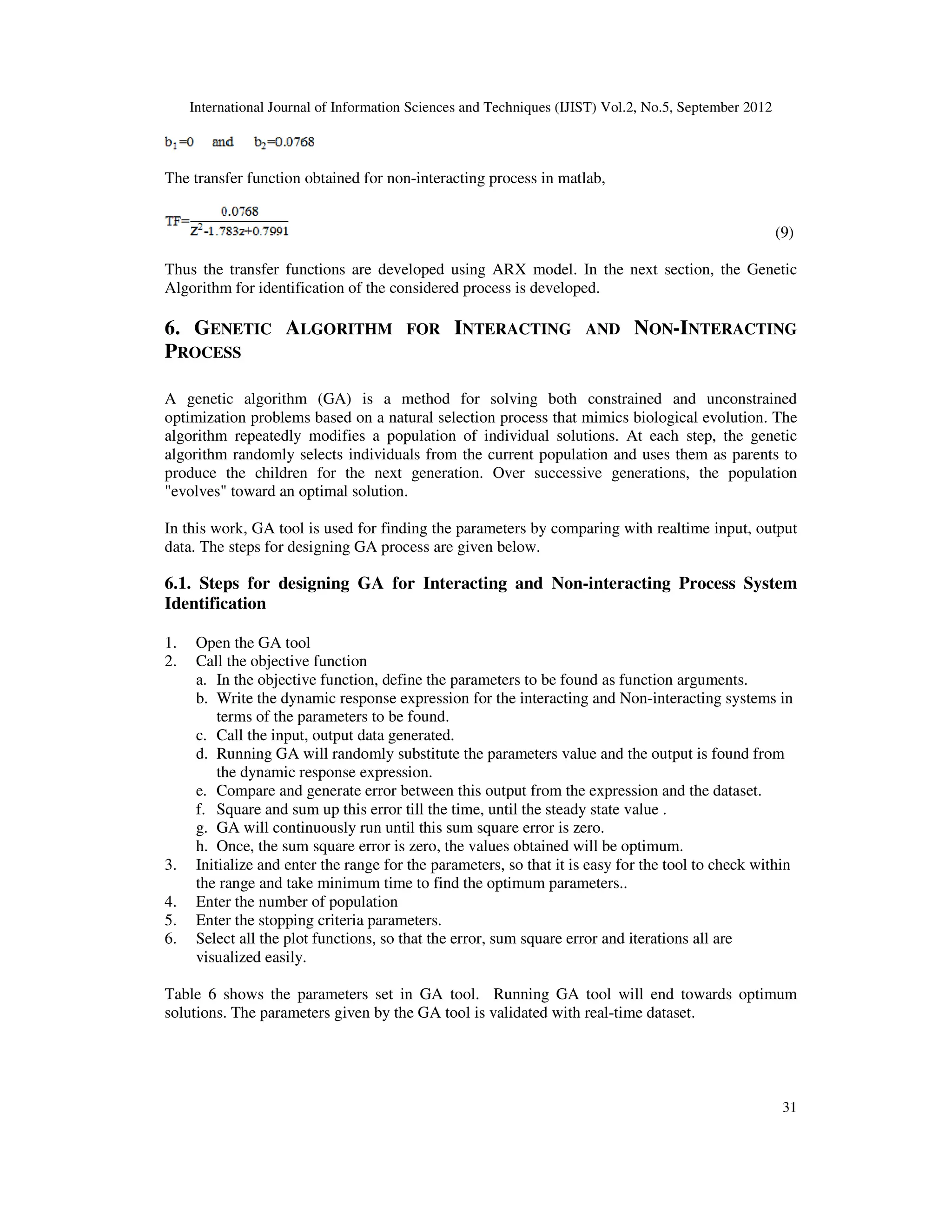 International Journal of Information Sciences and Techniques (IJIST) Vol.2, No.5, September 2012
31
The transfer function obtained for non-interacting process in matlab,
(9)
Thus the transfer functions are developed using ARX model. In the next section, the Genetic
Algorithm for identification of the considered process is developed.
6. GENETIC ALGORITHM FOR INTERACTING AND NON-INTERACTING
PROCESS
A genetic algorithm (GA) is a method for solving both constrained and unconstrained
optimization problems based on a natural selection process that mimics biological evolution. The
algorithm repeatedly modifies a population of individual solutions. At each step, the genetic
algorithm randomly selects individuals from the current population and uses them as parents to
produce the children for the next generation. Over successive generations, the population
"evolves" toward an optimal solution.
In this work, GA tool is used for finding the parameters by comparing with realtime input, output
data. The steps for designing GA process are given below.
6.1. Steps for designing GA for Interacting and Non-interacting Process System
Identification
1. Open the GA tool
2. Call the objective function
a. In the objective function, define the parameters to be found as function arguments.
b. Write the dynamic response expression for the interacting and Non-interacting systems in
terms of the parameters to be found.
c. Call the input, output data generated.
d. Running GA will randomly substitute the parameters value and the output is found from
the dynamic response expression.
e. Compare and generate error between this output from the expression and the dataset.
f. Square and sum up this error till the time, until the steady state value .
g. GA will continuously run until this sum square error is zero.
h. Once, the sum square error is zero, the values obtained will be optimum.
3. Initialize and enter the range for the parameters, so that it is easy for the tool to check within
the range and take minimum time to find the optimum parameters..
4. Enter the number of population
5. Enter the stopping criteria parameters.
6. Select all the plot functions, so that the error, sum square error and iterations all are
visualized easily.
Table 6 shows the parameters set in GA tool. Running GA tool will end towards optimum
solutions. The parameters given by the GA tool is validated with real-time dataset.
 