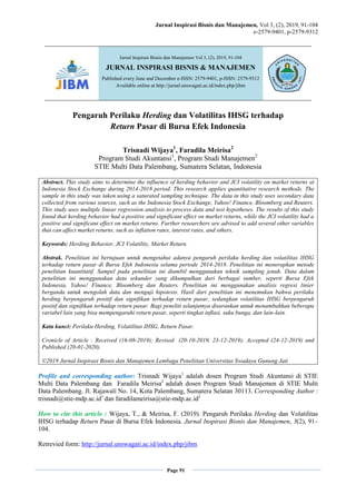 Jurnal Inspirasi Bisnis dan Manajemen, Vol 3, (2), 2019, 91-104
e-2579-9401, p-2579-9312
Page 91
Pengaruh Perilaku Herding dan Volatilitas IHSG terhadap
Return Pasar di Bursa Efek Indonesia
Trisnadi Wijaya1
, Faradila Meirisa2
Program Studi Akuntansi1
, Program Studi Manajemen2
STIE Multi Data Palembang, Sumatera Selatan, Indonesia
Abstract. This study aims to determine the influence of herding behavior and JCI volatility on market returns at
Indonesia Stock Exchange during 2014-2018 period. This research applies quantitative research methods. The
sample in this study was taken using a saturated sampling technique. The data in this study uses secondary data
collected from various sources, such as the Indonesia Stock Exchange, Yahoo! Finance, Bloomberg and Reuters.
This study uses multiple linear regression analysis to process data and test hypotheses. The results of this study
found that herding behavior had a positive and significant effect on market returns, while the JCI volatility had a
positive and significant effect on market returns. Further researchers are advised to add several other variables
that can affect market returns, such as inflation rates, interest rates, and others.
Keywords: Herding Behavior, JCI Volatility, Market Return.
Abstrak. Penelitian ini bertujuan untuk mengetahui adanya pengaruh perilaku herding dan volatilitas IHSG
terhadap return pasar di Bursa Efek Indonesia selama periode 2014-2018. Penelitian ini menerapkan metode
penelitian kuantitatif. Sampel pada penelitian ini diambil menggunakan teknik sampling jenuh. Data dalam
penelitian ini menggunakan data sekunder yang dikumpulkan dari berbagai sumber, seperti Bursa Efek
Indonesia, Yahoo! Finance, Bloomberg dan Reuters. Penelitian ini menggunakan analisis regresi linier
berganda untuk mengolah data dan menguji hipotesis. Hasil dari penelitian ini menemukan bahwa perilaku
herding berpengaruh positif dan signifikan terhadap return pasar, sedangkan volatilitas IHSG berpengaruh
positif dan signifikan terhadap return pasar. Bagi peneliti selanjutnya disarankan untuk menambahkan beberapa
variabel lain yang bisa mempengaruhi return pasar, seperti tingkat inflasi, suku bunga, dan lain-lain.
Kata kunci: Perilaku Herding, Volatilitas IHSG, Return Pasar.
Cronicle of Article : Received (16-08-2019); Revised (20-10-2019, 23-12-2019); Accepted (24-12-2019) and
Published (20-01-2020).
©2019 Jurnal Inspirasi Bisnis dan Manajemen Lembaga Penelitian Universitas Swadaya Gunung Jati
Profile and corresponding author: Trisnadi Wijaya1
adalah dosen Program Studi Akuntansi di STIE
Multi Data Palembang dan Faradila Meirisa2
adalah dosen Program Studi Manajemen di STIE Multi
Data Palembang. Jl. Rajawali No. 14, Kota Palembang, Sumatera Selatan 30113. Corresponding Author :
trisnadi@stie-mdp.ac.id1
dan faradilameirisa@stie-mdp.ac.id2
How to cite this article : Wijaya, T., & Meirisa, F. (2019). Pengaruh Perilaku Herding dan Volatilitas
IHSG terhadap Return Pasar di Bursa Efek Indonesia. Jurnal Inspirasi Bisnis dan Manajemen, 3(2), 91–
104.
Retrevied form: http://jurnal.unswagati.ac.id/index.php/jibm
Jurnal Inspirasi Bisnis dan Manajemen Vol 3, (2), 2019, 91-104
JURNAL INSPIRASI BISNIS & MANAJEMEN
Published every June and December e-ISSN: 2579-9401, p-ISSN: 2579-9312
Available online at http://jurnal.unswagati.ac.id/index.php/jibm
 