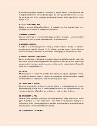 El corazón aumenta su frecuencia y disminuye la tensión arterial. La circulación es más
lenta (sobre todo en las piernas) debido al peso del útero que dificulta el retorno venoso.
De ahí la aparición de las várices en las piernas y el edema de los pies al estar mucho
tiempo de pie.
6- APARATO RESPIRATORIO
Debido al aumento del tamaño del útero y la ocupación por él de parte del tórax, van a
incrementarse el número de respiraciones por minuto.
7- APARATO URINARIO
Causado también por el aumento del útero (que comprime la vejiga) y a un aumento de la
producción de orina, la embarazada va a orinar con más frecuencia.
8- APARATO DIGESTIVO
A partir de la 6 semanas aparecen náuseas y vómitos matutinos debido a la hormona
gonadotropina coriónica humana. En las últimas semanas aparece pirosis (agruras)
consecuencia directa del cambio de posición del estómago por el crecimiento del útero.
9- SISTEMA MUSCULO ESQUELETICO
Lo más característico es la lordosis (encorvamiento del cuerpo hacia adelante) progresiva,
se trata de un mecanismo compensador del aumento de peso en la parte anterior del
cuerpo, es decir, se arquea la columna, estos cambios pueden producir dolores de espalda
sobre todo al final del embarazo.
10- FATIGA
Muchas mujeres se sienten más cansadas de lo normal, en especial a principios y finales
del embarazo. Es estas etapas el cuerpo está produciendo nuevas hormonas y creando
muchos cambios en preparación para el arduo trabajo que le espera.
11- CAMBIOS EN EL HUMOR
Es normal tener cambios de humor frecuentes durante el embarazo porque los cambios
hormonales por los que pasa el cuerpo afectan el nivel de los neurotransmisores (los
mensajeros químicos del cerebro) que contribuyen a crear el estado de ánimo.
12- CAMBIOS EN LA PIEL
La variación en los niveles hormonales durante el embarazo puede producir una amplia
gama de cambios en la piel: desde estrías y acné hasta el oscurecimiento de la piel. La
mayor parte de los cambios desaparecen ala poco tiempo del parto; a excepción de las
estrías que solo cambian a color blanco nacarado.
13- SENSIBILIDAD A LOS AROMAS
 