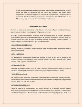 Si bien ese síntoma no afecta a todas, es común que durante el primer trimestre, aquellos
olores que antes le agradaban, hoy los sentirá más fuertes y en algunos casos
simplemente no se toleran. Se produce por causa de la progesterona, una hormona que
se aumenta durante el embarazo, cuya máxima concentración se manifiesta entre las 8 y
12 semanas, luego de esa fecha la sensibilidad debería disminuir.
CAMBIOS EN EL POST PARTO
Durante las seis semanas siguientes al parto, el cuerpo de la mujer sufre una serie de cambios que
pueden ocasionar alguna molestia pasajera. Algunos cambios son:
LOQUIOS: En los días que siguen al parto la mujer expulsa los restos de sangre y tejidos que
quedan dentro del útero, a veces forman coágulos. Al principio son rojizos y conforme pasan los
días van siendo más claros, de color rosado hasta volverse amarillentos. Suelen durar de 4 a 5
semanas, tienen un olor característico, que no es desagradable.
HEMORROIDES Y ESTREÑIMIENTO
Muchas mujeres ya las sufren y empeoran con el parto por los esfuerzos realizados durante el
período de expulsión.
CAÍDA DEL CABELLO
Los estrógenos y progestágenos disminuyen posterior al parto, al igual que la producción de
queratina (proteína que conforma la mayor parte del cabello) y esto afecta el folículo piloso que se
debilita, dando lugar a la caída del cabello.
CANSANCIO Y FATIGA
La llegada del bebé trastorna la rutina del hogar y multiplica el trabajo por dos; a ello se le suma el
cansancio físico del parto, los cambios hormonales y la posible presencia de una anemia.
CAMBIOS EN LA MAMAS
Las mamas durante el segundo al tercer día, suelen ponerse durar, hinchadas, tensas y dolorosas,
esta sensación va seguida de la secreción de leche; puede aumentar la temperatura corporal como
máximo 38.5°C y no dura más de un día.
ALTERACIONES EMOCIONALES
Tener un bebé es un acontecimiento feliz para la mayoría de las mujeres pero los cambios
bioquímicos, psicológicos y sociales hacen que las mujeres sean más vulnerables a cambios de su
estad de ánimo postparto. Podemos tener cambios desde melancolía post parto que afecta a un
 