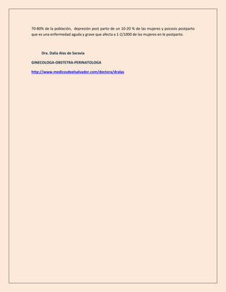 70-80% de la población, depresión post parto de un 10-20 % de las mujeres y psicosis postparto
que es una enfermedad aguda y grave que afecta a 1-2/1000 de las mujeres en le postparto.
Dra. Dalia Alas de Saravia
GINECOLOGA-OBSTETRA-PERINATOLOGA
http://www.medicosdeelsalvador.com/doctora/dralas
 