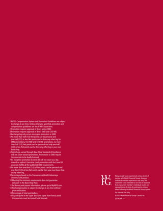 1  FG’s Compensation System and Promotion Guidelines are subject
W
to change at any time. Unless otherwise specified, promotion and
compensation guidelines are for all WFG associates.
2 Promotion requires approval of direct upline SMD.
3 Promotion requires approval of direct SMD and CEO MD.
4 Exchange leg only occurs once upon promotion to SMD.
5 No more than half (1/2) Net points can be personal and
one-half (1/2) or less Net points can be from any other leg for
SMD promotions. For EMD and CEO MD promotions, no more
than half (1/2) Net points can be personal and only one-half
(1/2) or less Net points can be from any other leg or your own
base shop.
6 Points/Legs earned through Base Shop Standard of Excellence
will not count toward promotions. Promotions to EMD require
the associate to be dually licensed.
7 An exception promotion to Level 20 will not count as a leg
toward an upline’s Executive Level promotion until that Level 20
associate fulfills all the published SMD requirements.
8 No more than one-third (1/3) of Net points can be personal and
one-third (1/3) or less Net points can be from your own base shop
or any other leg.
9 Percentages based on the Transamerica Wealth Advantage
Universal Life product.
10 Meeting the minimum requirements does not guarantee
inclusion in the Base Shop Pool.
11 For bonus pool payout information, please go to MyWFG.com.
12 Pool compensation is subject to change at any time without
prior notification.
13 Percentage of total pool dollars.
14 To participate in the Super Base and Super Team bonus pools
the associate must be mutual fund licensed.

1

Many people have experienced various levels of
success with World Financial Group. However,
individual member experiences may vary. This
statement is not intended to nor does it represent
that any current member’s individual results are
representative of what all participants achieve
when following the World Financial Group system.
For Internal Use Only.
©2013 World Financial Group Canada Inc.
2513CN/6.13

 