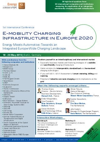 Position yourself in an interdisciplinary and intersectoral market:
•	 Successful business models and financing strategies of a scalable 		
	and user-friendly charging infrastructure
•	 Viable solutions for interoperable, standardized and harmonized 		
	 charging technologies
•	 If you can’t bill it - kill it! Assessment of smart metering, billing and 		
	roaming
•	 Potential of inductive en-route charging and its implications on the 		
	 grid
Meet the following experts amongst others:
To Register | T +49 (0)30 20 91 33 88 | F +49 (0)30 20 91 32 10 | E eq@iqpc.de | www.electromobility-cie-2020.com/MM
SA
V
E
up
to
€
300,-w
ith
our
Early
Birds
ifyou
book
and
pay
by
14
A
pril2015!
Interactive Workshops
Workshop A:
The Lithium-Ion-Battery of
the future: Challenges and
Developments
Workshop B:
Business models for e-mobility 		
charging infrastructure
Workshop C:
Grid integration of electric
vehicles
Workshop D:
High power EV charging
interface: Future
improvements
Didier Marginèdes,
Vice-President,
Blue Solutions, Groupe
Bolloré, France
Olivier Paturet,
General Manager -
Zero Emission Strategy,
Nissan Motor Corporation, France
Jelle Vastert,
Manager EU Supercharger Program,
Tesla Motors, The Netherlands
Thomas Orsini,
Director - Electric Vehicle
Business Development,
Renault S.A., France
With contributions from the
following companies and institutions:
18 - 20 May 2015 | Berlin, Germany
1st International Conference
36 high-level speakers from
34 international companies and institutions
assessing the application of an integrated,
user-friendly charging network infrastructure
E-mobility Charging
Infrastructure in Europe 2020
Senan McGrath,
Chief Technology Officer,
ESB E-Cars, Ireland
Sander Ouwerkerk,
CEO,
The New Motion,
The Netherlands
Energy Meets Automotive: Towards an
Integrated Europe-Wide Charging Landscape
•	Fortum Markets AS
• Renault S.A.
• BMW Group
• The New Motion
• Enel S. p. A.
• E.ON SE
• RWE AG
• PSA Peugeot Citroën
• Tesla Motors
• ERDF
• Ecotricity Group Ltd
• Qualcomm
• The EU Commission
• Ministry of Economic Affairs of the 		
	Netherlands
• Ubitricity
• Hubject GmbH
• ESB eCars
• Blue Solutions – Groupe Bolloré
• Greenlots, Fraunhofer Institute for 		
	 Solar Energy Systems (ISE)
• Vattenfall
• Volvo AB
• CEZ Group
• Porsche AG
• Nissan Motor Corporation
• German Federal Ministry of 			
	 Transportation and Digital
	Infrastructure
• The EV Secretariat of the Capital 		
	 Region of Denmark
• Continental Automotive Systems
• Jaguar Land Rover plc
• Smartlab GmbH
• Ubitricity GmbH
• Mitsubishi Motor R&D Europe 		
	GmbH
 