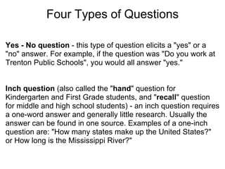 Four Types of Questions Yes - No question  - this type of question elicits a "yes" or a "no" answer. For example, if the question was "Do you work at Trenton Public Schools", you would all answer "yes."      Inch question  (also called the " hand " question for Kindergarten and First Grade students, and " recall " question for middle and high school students) - an inch question requires a one-word answer and generally little research. Usually the answer can be found in one source. Examples of a one-inch question are: "How many states make up the United States?" or How long is the Mississippi River?"   