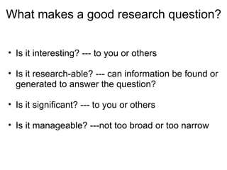 What makes a good research question?  Is it interesting? --- to you or others   Is it research-able? --- can information be found or generated to answer the question?   Is it significant? --- to you or others   Is it manageable? ---not too broad or too narrow 