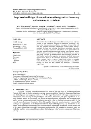 Bulletin of Electrical Engineering and Informatics
Vol. 8, No. 2, June 2019, pp. 551~557
ISSN: 2302-9285, DOI: 10.11591/eei.v8i2.1426  551
Journal homepage: http://beei.org/index.php/EEI
Improved wolf algorithm on document images detection using
optimum mean technique
Wan Azani Mustafa1
, Mohamed Mydin M. Abdul Kader2
, Zahereel Ishwar Abdul Khalib3
1,2
Faculty of Engineering Technology, Universiti Malaysia Perlis, UniCITI Alam Campus, Sungai Chuchuh, 02100
Padang Besar, Perlis, Malaysia
3
Embedded, Network and Advanced Computing Research School of Computer and Communication Engineering
University Malaysia Perlis, 02600 Arau, Malaysia
Article Info ABSTRACT
Article history:
Received Dec 1, 2018
Revised Jan 31, 2019
Accepted Mar 1, 2019
Detection text from handwriting in historical documents provides high-level
features for the challenging problem of handwriting recognition. Such
handwriting often contains noise, faint or incomplete strokes, strokes with
gaps, and competing lines when embedded in a table or form, making it
unsuitable for local line following algorithms or associated binarization
schemes. In this paper, a proposed method based on the optimum threshold
value and namely as the Optimum Mean method was presented. Besides,
Wolf method unsuccessful in order to detect the thin text in the non-uniform
input image. However, the proposed method was suggested to overcome the
Wolf method problem by suggesting a maximum threshold value using
optimum mean. Based on the calculation, the proposed method obtained a
higher F-measure (74.53), PSNR (14.77) and lowest NRM (0.11) compared
to the Wolf method. In conclusion, the proposed method successful and
effective to solve the wolf problem by producing a high-quality
output image.
Keywords:
Binarization
Document
Mean
Optimum
Wolf
Copyright © 2019 Institute of Advanced Engineering and Science.
All rights reserved.
Corresponding Author:
Wan Azani Mustafa,
Department of Electrical Engineering Technology,
Faculty of Engineering Technology, Universiti Malaysia Perlis,
UniCITI Alam Campus, Sungai Chuchuh,
02100 Padang Besar, Perlis, Malaysia.
Email: wanazani@unimap.edu.my
1. INTRODUCTION
Recently, Document Image Binarization (DIB) is one of the first stages of the Document Image
Analysis (DIA) and the further recognition pipeline. It consists mainly of classifying the pixels of the image
into the background and foreground pixels [1-4]. At this stage, “binarization” will imply some cleaning and
enhancement, since detecting the foreground pixel will remove, for instance, ink spots, degradations or ink-
bleed through, besides it will recover lost strokes or other foreground information. The degraded image
quality such as contrast variation and illumination give a big effect on the binarization process [5, 6]. The
research areas of document binarization from old, degraded documents attract researchers because of the
challenges of segmentation of the foreground text from degraded background [7-12]. Binarization is also
known in the literature as thresholding, since a threshold value is applied to the pixels to saturate them in one
of the classes. Image binarization takes into account any images, but DIB is meant for documents where text
(and other graphics) are considered foreground and the background is the “common background of the image
[13, 14].
 