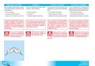 CHIAVI DELLA VETTURA                             CAR KEYS                         CLÉS DE LA VOITURE                   LLAVES DEL AUTOMÓVIL
 Alla consegna della vettura vengo-      The car is delivered with two identi-   La voiture est livrée avec deux clés    En el momento de la entrega del
 no fornite due chiavi uguali che sono   cal keys. These operate:                identiques qui peuvent être utilisées   automóvil le son proporcionadas dos
 utilizzabili per:                                                               pour:                                   llaves idénticas que actúan sobre:
 – chiusura porte;                       – the door closing;                     – verrouillage des portes;              – cierre de las puertas;
 – avviamento della vettura;             – the ignition;                         – démarrage de la voiture;              – encendido del automóvil;
 – disarmo del sistema antifurto.        – the alarm system disarming.           – désarmement du système antivol.       – desconexión del sistema antirrobo.


  In caso di smarrimento è pos-           If you lose a key, you can ask          En cas de perte, il est possible        En caso de pérdida, es posible
  sibile richiedere un duplicato          for a duplicate from the Ferrari        de demander un double à l’or-           solicitar un duplicado a la Or-
  all’organizzazione Ferrari, ci-         network, quoting the number             ganisation Ferrari en rappelant         ganización Ferrari proporcio-
  tando il numero riportato sulla         shown on the plastic label at-          le numéro reporté sur la                nando el número indicado en
  targhetta in plastica allegata          tached to the key.                      plaquette en plastique accom-           la etiqueta de plástico facilita-
  alla chiave.                                                                    pagnant la clé.                         da con la llave.

              Aver cura di registrare                Record this number in                    Ayez soin de noter le                  Escriba el número de la
              il numero negli apposi-                the suitable blanks of                   numéro de la clé dans                  llave en los espacios
              ti spazi previsti nella                the Warranty Card.                       les espaces spéciaux                   previstos para tal fin en
              tessera di garanzia.                                                            prévus sur le carnet de                la tarjeta de garantía.
 ATTENZIONE                               WARNING!                                ATTENTION                               ATENCIÓN
                                                                                                                          ATENCI


                                                                                 garantie.




1 .2
                                                                                                                                              GENERALITA’
                                                                                                                                                 GENERAL
                                                                                                                                             GENERALITES
                                                                                                                                           GENERALIDADES
 