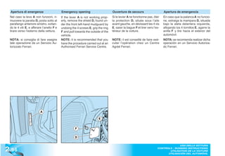 Apertura di emergenza                    Emergency opening                       Ouverture de secours                       Apertura de emergencia
 Nel caso la leva A non funzioni, ri-      If the lever A is not working prop-     Si le levier A ne fonctionne pas, ôter     En caso que la palanca A no funcio-
 muovere la paratia D, posta sotto al      erly, remove the shield D, found un-    la protection D, située sous l’aile        ne, extraiga la mampara D, situada
 parafango anteriore sinistro, svitan-     der the front left-hand mudguard by     avant gauche, en dévissant les 4 vis       bajo la aleta delantera izquierda,
 do le 4 viti E, e afferare l’anello F e   undoing the 4 screws E, grip the ring   E, saisir la bague F et tirer vers l’ex-   aflojando los 4 tornillos E, agarre la
 tirare verso l’esterno della vettura.     F and pull towards the outside of the   térieur de la voiture.                     anilla F y tire hacia el exterior del
                                           vehicle.                                                                           automóvil.
 NOTA: si consiglia di fare esegire        NOTE: it is recommended that you        NOTE: il est conseillé de faire exé-       NOTA: se recomienda realizar dicha
 tale operazione da un Servizio Au-        have the procedure carried out at an    cuter l’opération chez un Centre           operación en un Servicio Autoriza-
 torizzato Ferrari.                        Authorised Ferrari Service Centre.      Agréé Ferrari.                             do Ferrari.




                          A

                                                                        E


                                                      F

                                                     D



2 .96
                                                                                                                                       USO DELLA VETTURA
                                                                                                                         CONTROLS - RUNNING INSTRUCTIONS
                                                                                                                                UTILISATION DE LA VOITURE
                                                                                                                               UTILISACIÓN DEL AUTOMÓVIL
 
