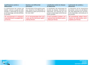 Lubrificazione cambio e                 Gearbox and differential               Lubrification boîte de vitesses      Lubricación de cambio y
 differenziale                           lubrication                            et différentiel                      diferencial
 La lubrificazione dei ruotismi del      The lubrication of the gearbox gear-   La lubrification des engrenages de   La lubricación de los mecanismos
 cambio, comune a quella del diffe-      ings, shared by the differential, is   la boîte de vitesses, commune au     del cambio, común a la del diferen-
 renziale, è assicurata da una pom-      controlled by a gear pump driven by    différentiel, est assurée par une    cial, está asegurada ‘por una bom-
 pa ad ingranaggi, azionata dall’albe-   the main shaft.                        pompe à engrenages actionnée par     ba de engranajes, accionada por el
 ro primario.                                                                   l’arbre primaire.                    eje primario.
  Si raccomanda di utilizzare             It is recommended that you             Il est conseillé d’utiliser uni-     Se recomienda utilizar única-
  solo lubrificanti consigliati dal-      only use the lubricants speci-         quement les lubrifiants préco-       mente los lubricantes acon-
  la Ferrari.                             fied by Ferrari.                       nisés par Ferrari.                   sejados por Ferrari.




4 .4
                                                                                                                                       AUTOTELAIO
                                                                                                                                          CHASSIS
                                                                                                                                          CHASSIS
                                                                                                                                BASTIDOR PORTANTE
 