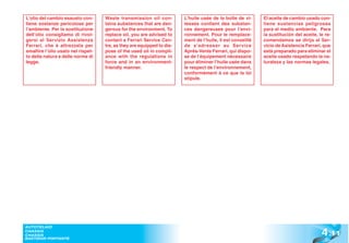 L’olio del cambio esausto con-      Waste transmission oil con-         L’huile usée de la boîte de vi-     El aceite de cambio usado con-
tiene sostanze pericolose per       tains substances that are dan-      tesses contient des substan-        tiene sustancias peligrosas
l’ambiente. Per la sostituzione     gerous for the environment. To      ces dangereuses pour l’envi-        para el medio ambiente. Para
dell’olio consigliamo di rivol-     replace oil, you are advised to     ronnement. Pour le remplace-        la sustitución del aceite, le re-
gersi al Servizio Assistenza        contact a Ferrari Service Cen-      ment de l’huile, il est conseillé   comendamos se dirija al Ser-
Ferrari, che è attrezzata per       tre, as they are equipped to dis-   de s’adresser au Service            vicio de Asistencia Ferrari, que
smaltire l’olio usato nel rispet-   pose of the used oil in compli-     Après-Vente Ferrari, qui dispo-     está preparado para eliminar el
to della natura e delle norme di    ance with the regulations in        se de l’équipement nécessaire       aceite usado respetando la na-
legge.                              force and in an environment-        pour éliminer l’huile usée dans     turaleza y las normas legales.
                                    friendly manner.                    le respect de l’environnement,
                                                                        conformément à ce que la loi
                                                                        stipule.




                                                                                                                                        4 .11
AUTOTELAIO
CHASSIS
CHASSIS
BASTIDOR PORTANTE
 