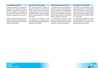 Tecnologia Costruttiva                      Construction Technology                  Technologie de construction              Tecnología de fabricación
Il telaio è progettato e realizzato in-     The chassis has been entirely de-        Le châssis est conçu et réalisé en-      El bastidor se ha diseñado y fabri-
teramente con sandwich di fibre di          signed and built with sandwiched         tièrement par des sandwiches de fi-      cado íntegramente con sandwich de
carbonio e nido d’ape in alluminio.         carbon steel fibres and honey-           bres en carbone et nid d’abeille en      fibras de carbono y nido de abeja
Ciò ha permesso di soddisfare gli           combed aluminium. This has made          aluminium. Ce qui a permis de ren-       de aluminio. Esto ha permitido sati-
elevati requisiti richiesti in termini di   it possible to meet high demands in      dre la voiture conforme aux spécifi-     sfacer los elevados requisitos reque-
rigidezza, leggerezza e sicurezza.          terms of rigidity, lightness of weight   cations demandées en termes de           ridos en términos de rigidez, ligere-
                                            and safety.                              raideur, légèreté et sécurité.           za y seguridad.
Il telaio è costituito da due parti prin-   The chassis is composed of two           Le châssis est constitué de deux         El bastidor está formado por dos pie-
cipali ( inferiore e superiore) polime-     main parts (lower and upper) which       parties principales (inférieure et su-   zas principales (inferior y superior)
rizzate separatamente e successi-           are polymerised separately and sub-      périeure) polymérisées de manière        polimerizadas por separado y en-
vamente assemblate.                         sequently assembled.                     séparée et ensuite assemblées            sambladas posteriormente.




                                                                                                                                                             4 .49
 AUTOTELAIO
 CHASSIS
 CHASSIS
 BASTIDOR PORTANTE
 
