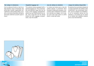 Set valigie in dotazione                  Supplied luggage set                   Jeu de valises en dotation              Juego de maletas disponible
  Con la vettura è fornito un set di va-    The vehicle comes equipped with a      La voiture est livrée avec un jeu de    El automovil se suministra dotado de
  ligie specfico. Esso comprende: due       special luggage set. This comprises:   valises spécial. Il comprend: deux      un juego específico de maletas. Esto
  porta-abiti morbidi, appendibili nel-     two soft garment bags that can be      housses à vêtements souples, à ac-      comprende: dos portatrajes blan-
  l’abitacolo sulla paratia dietro ai se-   hung in the luggage compartment,       crocher dans l’habitacle à la protec-   dos, que se cuelgan en el habitácu-
  dili e una borsa riponibile all’interno   above the rear shelf behind the se-    tion derrière les sièges, et un sac,    lo en la mampara detrás de los
  del baule anteriore accanto agli at-      ats, and a bag that can be stored      qui peut être logé dans le coffre       asientos y una bolsa que se ubica
  trezzi.                                   inside the front luggage compart-      avant, à côté des outils.               en el interior del maletero anterior
                                            ment, near the toolkit.                                                        junto a las herramientas.




4 .60
                                                                                                                                              AUTOTELAIO
                                                                                                                                                 CHASSIS
                                                                                                                                                 CHASSIS
                                                                                                                                       BASTIDOR PORTANTE
 
