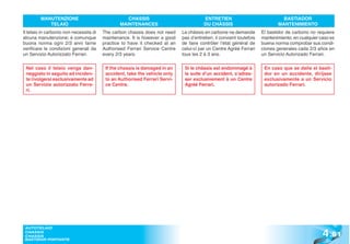 MANUTENZIONE                              CHASSIS                              ENTRETIEN                               BASTIADOR
            TELAIO                              MAINTENANCES                            DU CHÂSSIS                            MANTENIMIENTO
Il telaio in carbonio non necessita di   The carbon chassis does not need    Le châssis en carbone ne demande         El bastidor de carbono no requiere
alcuna manutenzione; è comunque          maintenance. It is however a good   pas d’entretien; il convient toutefois   mantenimiento; en cualquier caso es
buona norma ogni 2/3 anni farne          practice to have it checked at an   de faire contrôler l’état général de     buena norma comprobar sus condi-
verificare le condizioni generali da     Authorised Ferrari Service Centre   celui-ci par un Centre Agréé Ferrari     ciones generales cada 2/3 años en
un Servizio Autorizzato Ferrari.         every 2/3 years.                    tous les 2 à 3 ans.                      un Servicio Autorizado Ferrari.

 Nel caso il telaio venga dan-            If the chassis is damaged in an     Si le châssis est endommagé à            En caso que se dañe el basti-
 neggiato in seguito ad inciden-          accident, take the vehicle only     la suite d’un accident, s’adres-         dor en un accidente, diríjase
 te rivolgersi esclusivamente ad          to an Authorised Ferrari Servi-     ser exclusivement à un Centre            exclusivamente a un Servicio
 un Servizio autorizzato Ferra-           ce Centre.                          Agréé Ferrari.                           autorizado Ferrari.
 ri.




                                                                                                                                                   4 .61
 AUTOTELAIO
 CHASSIS
 CHASSIS
 BASTIDOR PORTANTE
 