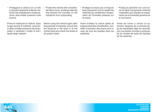 • Proteggere la vettura con un telo         • Protect the vehicle with a breatha-     • Protéger la voiture par un linge en      • Proteja el automóvil con una fun-
    in tessuto traspirante evitando ma-         ble fabric cover, avoiding materials      tissu transpirant, tout en évitant les     da de tejido transpirante evitando
    teriali che impediscano l’evapora-          that prevent the humidity on the          matériels qui empêchent l’évapo-           materiales que impidan la evapo-
    zione dell’umidità presente sulla           bodywork from evaporating.                ration de l’humidité présente sur          ración de la humedad presente en
    scocca.                                                                               la coque.                                  la carrocería;

  Prima di riutilizzare la vettura, dopo      Before using the vehicle again after      Avant d’utiliser la voiture après de       Antes de volver a utilizar el au-
  lunghi periodi di inattività, accertar-     long periods of inactivity, ensure that   longues périodes d’inutilisation, con-     tomóvil, después de un periodo lar-
  si della corretta pressione dei pneu-       the pressure in the tyres is at the       trôler la pression des pneus et le ni-     go de inactividad, deje los neumáti-
  matici e verificare il livello di tutti i   correct level and check the levels of     veau de tous les liquides dans les         cos a la presión correcta y comprue-
  liquidi degli impianti.                     all system fluids.                        systèmes.                                  be los niveles de todos los líquidos
                                                                                                                                   de los sistemas.




4 .68
                                                                                                                                                      AUTOTELAIO
                                                                                                                                                         CHASSIS
                                                                                                                                                         CHASSIS
                                                                                                                                               BASTIDOR PORTANTE
 