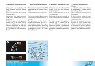 L - Indicatore temperatura acqua         L - Water temperature indicator          L - Indicateur température d’eau         L - Indicador de temperatura
                                                                                                                           del agua
L’indicazione è schematizzata sul di-    This indication is outlined on the TFT   L’indication est schématisée sur l’af-   La indicación está esquematizada
splay TFT e può assumere due stili       display and has two possible graphic     ficheur TFT et peut avoir deux sty-      en la pantalla TFT y puede asumir
grafici.                                 styles.                                  les graphiques.                          dos estilos gráficos.
Indica la temperatura del liquido di     It indicates the coolant temperature.    Indique la température du liquide de     Indica la temperatura del líquido de
raffeddamento.                                                                    refroidissement.                         refrigeración.
L’accensione della spia di colore ros-   The red warning light M switches on      L’allumage du témoin rouge M si-         Si se enciende el testigo de color
so M, indica una temperatura trop-       to indicate that the temperature is      gnale une température trop élevée.       rojo M, indica una temperatura de-
po elevata.                              too high.                                                                         masiado elevada.
Si illumina quando la temperatura        This light comes on when the tem-        Il s’éclaire lorsque la température      Se enciende cuando la temperatu-
supera i 120 °C. In questo caso ri-      perature exceeds 248 °F (120 °C).        dépasse 120 °C. Dans ce cas, ré-         ra supera los 120 °C. En este caso,
durre immediatamente il regime di        In this case, reduce the engine          duire immédiatement le régime de         reduzca inmediatamente el régimen
rotazione del motore; se tale tem-       speed rate immediately. Should the       rotation du moteur; si cette tempé-      de giro del motor; si dicha tempera-
peratura persiste spegnere il moto-      temperature remain too high, turn off    rature persiste, couper le moteur et     tura persiste, apague el motor y di-
re e rivolgersi alla Rete Assistenza     the engine and contact the Ferrari       s’adresser au Réseau d’Assistance        ríjase a la Red de Asistencia Ferra-
Ferrari.                                 Service Network.                         Ferrari.                                 ri.




  L


                                                                M




                                                                                                                                                         2 .11
 USO DELLA VETTURA
 CONTROLS - RUNNING INSTRUCTIONS
 UTILISATION DE LA VOITURE
 UTILISACIÓN DEL AUTOMÓVIL
 
