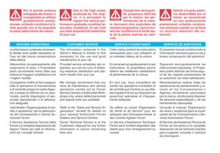 Per la grande potenza                  Due to the high power                  Compte tenu de la gran-                  Debido a la gran poten-
            sviluppata dal motore, è               produced by the engi-                  de puissance délivrée                    cia desarrollada por el
            consigliabile un utilizzo              ne, it is advisable to                 par le moteur, les per-                  motor, se recomienda
            gradatamente presta-                   exploit the vehicle per-               formances de la voitu-                   un uso gradualmente
 ATTENZIONE                               WARNING!                              ATTENTION                                 ATENCIÓN
                                                                                                                          ATENCI


zionale, evitando condizioni al li-      formance gradually, avoiding he-      re devraient être exploitées de           prestacional, evitando condicio-
mite quando non si ha acquisito          avy-duty conditions of use until      manière progressive, tout en évi-         nes extremas cuando no se tiene
la piena padronanza del mezzo.           you have acquired full mastership     tant les conditions à la limite fau-      un dominio absoluto del au-
                                         of your car.                          te de la pleine maîtrise du véhi-         tomóvil.
                                                                               cule.

     SERVIZIO ASSISTENZA                      CUSTOMER SERVICE                     SERVICE D’ASSISTANCE                     SERVICIO DE ASISTENCIA
Le informazioni contenute nel presen-    The information contained in this     Cette notice contient les instructions    El presente manual contiene toda la
te libretto sono quelle necessarie al-   Owner’s Manual is limited to that     nécessaires pour une utilisation et       información necesaria para el uso y
l’uso ed alla buona conservazione        necessary for the use and good        un entretien idéaux de la voiture.        buena conservación del automóvil.
della vettura.                           maintenance of your car.
Attenendosi scrupolosamente alla         Provided service schedules are re-    En se tenant scrupuleusement à ces        Siguiendo escrupulosamente las
osservanza di esse, il Proprietario      spected, you can be sure of obtain-   instructions, le propriétaire pourra      instrucciones expuestas, el Propie-
potrà sicuramente trarre dalla sua       ing maximum satisfaction and opti-    obtenir les meilleures satisfactions      tario podrá disfrutar de forma segu-
vettura le maggiori soddisfazioni ed     mum results from your car.            et performances de la voiture.            ra de las mejores prestaciones de
i migliori risultati.                                                                                                    su automóvil con total satisfacción.
Consigliamo inoltre di fare eseguire     We strongly recommend that you        En tout cas, nous conseillons de          Recomendamos realizar todas las
tutte le operazioni di manutenzione      have all maintenance and service      confier les opérations d’entretien et     operaciones de mantenimiento y re-
e di controllo presso le nostre Agen-    operations carried out by Ferrari     de contrôle aux Centres ou aux Ate-       visión en los Concesionarios o
zie o presso le Officine da noi auto-    Service Centres or Authorized Work-   liers agréés Ferrari qui disposent de     Agentes oficialmente autorizados
rizzate, poichè dispongono di per-       shops only, where skilled personnel   personnel spécialisé et d’équipe-         por la marca, donde podrá disponer
sonale specializzato e di attrezza-      and special tools are available.      ments adéquats.                           de personal especializado y de las
ture adeguate.                                                                                                           herramientas adecuadas.
Vedi libretto “Organizzazione di ven-    Refer to the “Sales and Service Or-   Se référer au carnet “Organisation        Consulte el manual “Organización
dita e assistenza” per la dislocazio-    ganisation” booklet for details on    de Vente et de Service” pour les          de venta y asistencia”para la locali-
ne dei Concessionari e Servizi Au-       your nearest Authorized Ferrari       adresses des Concessionnaires et          zación de los Concesionarios y Ser-
torizzati Ferrari.                       Dealers and Service Centres.          des Centres Agréés Ferrari.               vicios Autorizados Ferrari.
Il Servizio Assistenza Tecnica della     Ferrari Technical Service is at the   Le Service d’Assistance Technique         El Servicio de Asistencia Técnica de
Ferrari è a completa disposizione dei    Customers’ disposal for any further   Ferrari est à l’entière disposition des   Ferrari se encuentra a la completa
Signori Clienti per tutte le informa-    information or advice concerning      clients pour tout renseignement ou        disposición de los Señores Clientes
zioni ed i consigli richiesti.           their cars.                           conseil.                                  para cualquier consulta o solicitud
                                                                                                                         de información.
 
