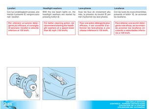 Lavafari                              Headlight washers                  Lave-phares                            Lavafaros
  Con luci anabbaglianti accese, pre-   With the low beam lights on, the   Avec les feux de croisement allu-      Con las luces de cruce encendidas,
  mendo il pulsante C, vengono azio-    headlight washers are started by   més, la pression du bouton C per-      pulsando el botón C, se accionan
  nati i lavafari.                      pressing button C.                 met d’actionner les lave-phares.       los lavafaros.

   Per ottenere un’azione deter-         For better cleaning action, we     Pour une action détergente plus        Para obtener una acción deter-
   gente più efficace, si consiglia      recommend starting the headli-     efficace, il est conseillé d’ac-       gente más eficaz, se recomien-
   di azionare i lavafari a velocità     ght washers at a speed lower       tionner les lave-phares à une          da accionar los lavafaros cir-
   inferiore ai 130 km/h.                than 80 mph (130 km/h).            vitesse inférieure à 130 km/h.         culando a velocidades inferio-
                                                                                                                   res a 130 km/h.




                                 C



2 .38
                                                                                                                             USO DELLA VETTURA
                                                                                                               CONTROLS - RUNNING INSTRUCTIONS
                                                                                                                      UTILISATION DE LA VOITURE
                                                                                                                     UTILISACIÓN DEL AUTOMÓVIL
 