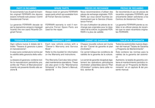 PARTI DI RICAMBIO                            SPARE PARTS                        PIECES DE RECHANGE                       PIEZAS DE RECAMBIO
Si raccomanda l’uso di parti di ricam-    Always insist on genuine FERRARI        Nous recommandons d’utiliser des         Se recomienda el uso de piezas de
bio originali FERRARI che devono          spare parts which are available from    pièces de rechange originales FER-       recambio originales FERRARI, que
essere richieste solo presso i Centri     all Ferrari Service Centers.            RARI, qui vous seront fournies ex-       únicamente deben solicitarse a los
Assistenziali Ferrari.                                                            clusivement par le Service d’Assis-      Centros de Asistencia Ferrari.
                                                                                  tance Ferrari.
La garanzia FERRARI decade se             FERRARI warranty is void if non-        En cas d’utilisation de pièces de re-    La garantía FERRARI pierde su va-
per la riparazione vengono impiegati      genuine Ferrari Spare Parts are         change pas originales pour la répa-      lidez si se utilizan piezas de recam-
ricambi che non siano Ricambi Ori-        used for the repair.                    ration de la voiture, la garantie FER-   bio que no sean recambios origina-
ginali Ferrari.                                                                   RARI n’a plus de validité.               les FERRARI.



     TESSERA DI GARANZIA                         WARRANTY CARD                         CARNET DE GARANTIE                      TARJETA DE GARANTÍA
Ogni vettura nuova è dotata del li-       Each new vehicle comes with a           Chaque nouvelle voiture est munie        Todos los automóviles nuevos dispo-
bretto “Tessera di garanzia e piano       “Owner’s Warranty and Service           de son “Carnet de garantie et plan       nen del manual “Tarjeta de Garantía
di manutenzione”.                         Book”.                                  d’entretien”.                            y Programa de Mantenimiento”.
In esso sono contenute le norme per       Refer to this booklet for information   Ce carnet indique les conditions de      Éste contiene las normas para la
la validità della garanzia della vettu-   on the Warranty and instructions.       validité de la garantie de la voiture.   validez de la garantía del automó-
ra.                                                                                                                        vil.
La tessera di garanzia contiene inol-     The Warranty Card also lists sched-     Le carnet de garantie récapitule éga-    Asimismo, la tarjeta de garantía con-
tre le manutenzioni periodiche pre-       uled maintenance operations. These      lement les opérations périodiques        tiene el mantenimiento periódico in-
scritte dal “Piano di Manutenzione”       are also given in the “Maintenance      d’entretien présentées dans le “Plan     dicado por el “Programa de Mante-
inserito nel presente libretto alla se-   Schedule” in this Owner’s Manual,       d’Entretien” contenu dans cette no-      nimiento” en el capítulo 6 del pre-
zione 6.                                  section 6.                              tice, section 6.                         sente manual.
 