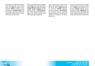• Se si preme il pedale acceleratore     • If the accelerator pedal is pressed       • Une pression très rapide de la         • Si se pisa hasta el fondo el pedal
    molto rapidamente, fino a fondo          very rapidly, down to the stroke limit,      pédale d’accélérateur, jusqu’en fin     del acelerador demasiado rápido,
    corsa, con ASR disinserito o con il      with the ASR disengaged or with the          de course, avec l’ASR désactivé         con el ASR desconectado o con
    pulsante “RACE” premuto, si avrà         “RACE” button pressed, the de-               ou le bouton “RACE” appuyé,             el botón “RACE” pulsado, se pro-
    una partenza “prestazionale” che         parture will be a “performance”              produira un départ “performant”         ducirá una salida “deportiva” que
    comporterà sensibili slittamenti         start, which will cause marked skid-         de la voiture, avec un patinage         implicará notorios deslizamientos
    delle ruote motrici anche in condi-      ding of the driving wheels, even             considérable des roues motrices,        de las ruedas motrices incluso en
    zioni di buona aderenza.                 under good grip conditions.                  même en conditions de bonne             situaciones de buena adherencia.
                                                                                          adhérence.
  Allo scopo di ottimizzare le parten-     With the aim of optimising standing         Dans le but d’optimiser les départs      A fin de optimizar la salida desde
  ze da fermo in condizioni di uso pre-    starts during high-performance use,         à l’arrêt, le système de la boîte de     parado en situaciones de uso depor-
  stazionale, il sistema cambio “F1” è     the “F1” gearbox system is equipped         vitesses “F1” dispose d’une straté-      tivo, el sistema de cambio “F1” está
  dotato di strategia di “launch con-      with the “launch control” strategy.         gie “launch control - contrôle du        dotado de una lógica de “launch
  trol”. Questa strategia viene attiva-    This strategy is activated when the         départ lancé”. Cette stratégie est       control”. Esta lógica se activa cuan-
  ta quando si verificano contempo-        following conditions are present si-        mise en ouvre quand les conditions       do se detectan simultáneamente las
  raneamente le seguenti condizioni:       multaneously:                               suivantes se produisent simultané-       siguientes situaciones:
                                                                                       ment:
  - 1a marcia inserita                     - 1st gear engaged                          - 1e vitesse embrayée                    - 1a marcha engranada
  - asseto sospensioni “RACE”              - “RACE” suspensions set-up                 - réglage des suspensions dans le        - tarado de suspensiones “RACE”
                                                                                          mode “RACE”
  - disabilitazione ASR                    - ASR deactivated                           - désactivation de l’ASR                 - ASR desconectado
  - pedale freno premuto                   - brake pedal pressed                       - pédale de frein appuyée                - pedal de freno pisado
  In queste condizioni sul display mar-    Under these conditions, the indica-         Dans ces conditions, l’afficheur des     En estas situaciones, en la pantalla
  ce appare lampeggiante l’indicazio-      tion of the gear engaged will flash         vitesses visualise la vitesse em-        del cambio parpadea la indicación
  ne della marcia inserita, il guidatore   on the display. The driver can              brayée en mode clignotant et, en         de la velocidad engranada y el con-
  ha la possibilità, mantenendo il fre-    choose to accelerate with the vehi-         maintenant la pédale de frein ap-        ductor tiene la posibilidad de, man-
  no premuto, di accelerare a vettura      cle stopped by keeping the brake            puyée, le conducteur a la possibilité    teniendo el freno pisado, acelerar el
  ferma fino al regime di giri desidera-   pressed, until the desired engine           d’accélérer la voiture à l’arrêt ju-     automóvil hasta el régimen de giro
  to per la partenza (tipicamente quel-    speed for departure is reached (usu-        squ’au régime souhaité pour le           deseado para la salida (normalmen-
  lo di coppia massima) e poi, al rila-    ally the maximum torque speed) and          départ (dans le cas spécifique le ré-    te el de par máximo) y al soltarlo lue-
  scio, di raggiungere la miglior pre-     then, upon release of the brake, to         gime de couple maximum) et, après        go, di obtener las mejores presta-
  stazione nella partenza da fermo         reach the best performance in a             avoir relâché la pédale de frein, de     ciones en salida desde parado gra-
  grazie ad una strategia ottimizzata      standing start. This is made possi-         tirer les meilleures performances        cias a una lógica optimizada de ge-
  di gestione accostamento frizione        ble by an optimised strategy that           dans les départs à l’arrêt, grâce à      stión combinada del embrague para
  per quei regimi.                         adapts the clutch to those engine           une stratégie optimisée de gestion       esos regímenes.
                                           speeds.                                     de l’adaptation de l’embrayage à ces
                                                                                       régimes.


2 .60
                                                                                                                                         USO DELLA VETTURA
                                                                                                                           CONTROLS - RUNNING INSTRUCTIONS
                                                                                                                                  UTILISATION DE LA VOITURE
                                                                                                                                 UTILISACIÓN DEL AUTOMÓVIL
 