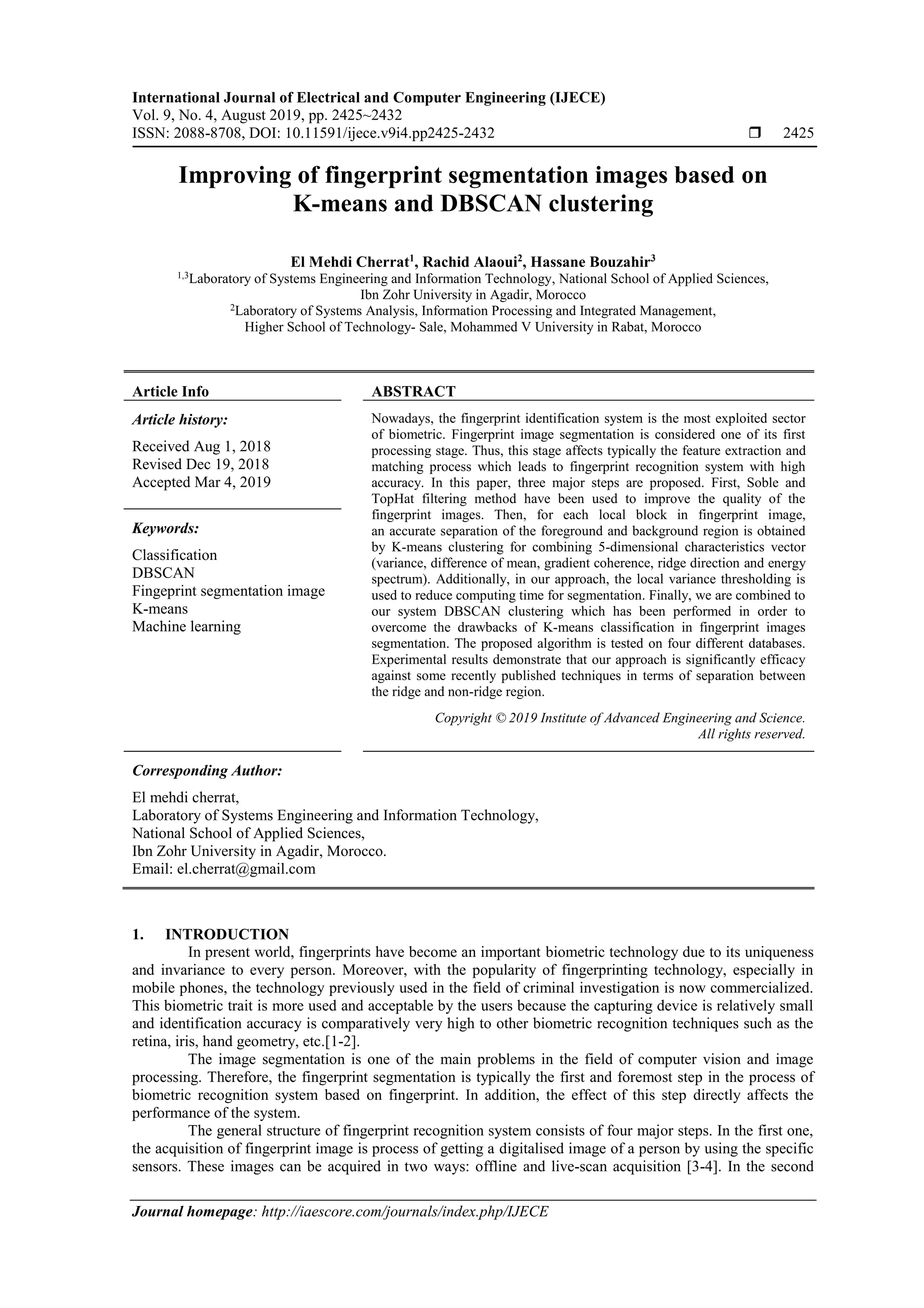 International Journal of Electrical and Computer Engineering (IJECE) Vol. 9, No. 4, August 2019, pp. 2425~2432 ISSN: 2088-8708, DOI: 10.11591/ijece.v9i4.pp2425-2432  2425 Journal homepage: http://iaescore.com/journals/index.php/IJECE Improving of fingerprint segmentation images based on K-means and DBSCAN clustering El Mehdi Cherrat1 , Rachid Alaoui2 , Hassane Bouzahir3 1,3 Laboratory of Systems Engineering and Information Technology, National School of Applied Sciences, Ibn Zohr University in Agadir, Morocco 2 Laboratory of Systems Analysis, Information Processing and Integrated Management, Higher School of Technology- Sale, Mohammed V University in Rabat, Morocco Article Info ABSTRACT Article history: Received Aug 1, 2018 Revised Dec 19, 2018 Accepted Mar 4, 2019 Nowadays, the fingerprint identification system is the most exploited sector of biometric. Fingerprint image segmentation is considered one of its first processing stage. Thus, this stage affects typically the feature extraction and matching process which leads to fingerprint recognition system with high accuracy. In this paper, three major steps are proposed. First, Soble and TopHat filtering method have been used to improve the quality of the fingerprint images. Then, for each local block in fingerprint image, an accurate separation of the foreground and background region is obtained by K-means clustering for combining 5-dimensional characteristics vector (variance, difference of mean, gradient coherence, ridge direction and energy spectrum). Additionally, in our approach, the local variance thresholding is used to reduce computing time for segmentation. Finally, we are combined to our system DBSCAN clustering which has been performed in order to overcome the drawbacks of K-means classification in fingerprint images segmentation. The proposed algorithm is tested on four different databases. Experimental results demonstrate that our approach is significantly efficacy against some recently published techniques in terms of separation between the ridge and non-ridge region. Keywords: Classification DBSCAN Fingeprint segmentation image K-means Machine learning Copyright © 2019 Institute of Advanced Engineering and Science. All rights reserved. Corresponding Author: El mehdi cherrat, Laboratory of Systems Engineering and Information Technology, National School of Applied Sciences, Ibn Zohr University in Agadir, Morocco. Email: el.cherrat@gmail.com 1. INTRODUCTION In present world, fingerprints have become an important biometric technology due to its uniqueness and invariance to every person. Moreover, with the popularity of fingerprinting technology, especially in mobile phones, the technology previously used in the field of criminal investigation is now commercialized. This biometric trait is more used and acceptable by the users because the capturing device is relatively small and identification accuracy is comparatively very high to other biometric recognition techniques such as the retina, iris, hand geometry, etc.[1-2]. The image segmentation is one of the main problems in the field of computer vision and image processing. Therefore, the fingerprint segmentation is typically the first and foremost step in the process of biometric recognition system based on fingerprint. In addition, the effect of this step directly affects the performance of the system. The general structure of fingerprint recognition system consists of four major steps. In the first one, the acquisition of fingerprint image is process of getting a digitalised image of a person by using the specific sensors. These images can be acquired in two ways: offline and live-scan acquisition [3-4]. In the second 