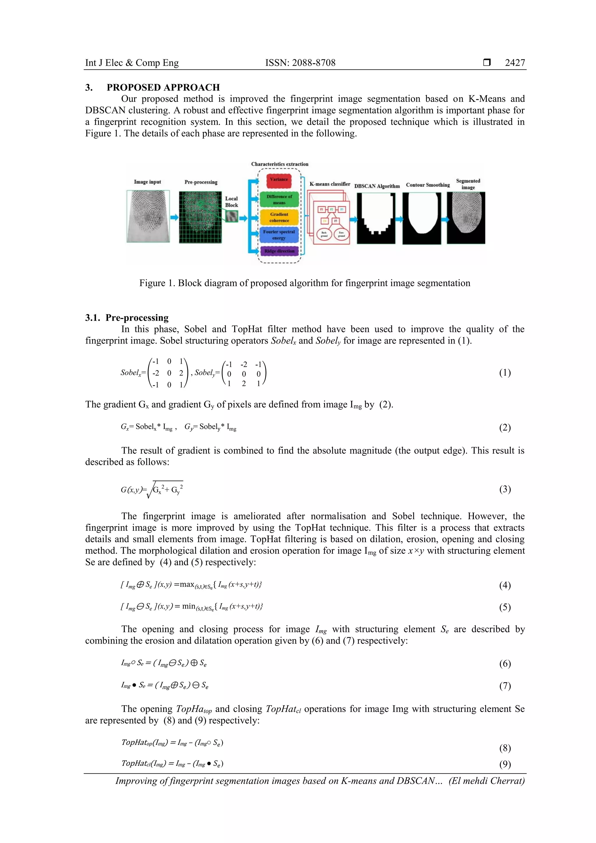 Int J Elec & Comp Eng ISSN: 2088-8708  Improving of fingerprint segmentation images based on K-means and DBSCAN… (El mehdi Cherrat) 2427 3. PROPOSED APPROACH Our proposed method is improved the fingerprint image segmentation based on K-Means and DBSCAN clustering. A robust and effective fingerprint image segmentation algorithm is important phase for a fingerprint recognition system. In this section, we detail the proposed technique which is illustrated in Figure 1. The details of each phase are represented in the following. Figure 1. Block diagram of proposed algorithm for fingerprint image segmentation 3.1. Pre-processing In this phase, Sobel and TopHat filter method have been used to improve the quality of the fingerprint image. Sobel structuring operators Sobelx and Sobely for image are represented in (1). Sobelx=( -1 0 1 -2 0 2 -1 0 1 ) , Sobely= ( -1 -2 -1 0 0 0 1 2 1 ) (1) The gradient Gx and gradient Gy of pixels are defined from image Img by (2). Gx= Sobelx* Img , Gy= Sobely* Img (2) The result of gradient is combined to find the absolute magnitude (the output edge). This result is described as follows: G(x,y)=√Gx 2 + Gy 2 (3) The fingerprint image is ameliorated after normalisation and Sobel technique. However, the fingerprint image is more improved by using the TopHat technique. This filter is a process that extracts details and small elements from image. TopHat filtering is based on dilation, erosion, opening and closing method. The morphological dilation and erosion operation for image Img of size x×y with structuring element Se are defined by (4) and (5) respectively: [ Img⊕ Se ](x,y) =max(s,t)∈Se { Img (x+s,y+t)} (4) [ Img⊖ Se ](x,y) = min(s,t)∈Se { Img (x+s,y+t)} (5) The opening and closing process for image Img with structuring element Se are described by combining the erosion and dilatation operation given by (6) and (7) respectively: Img○ Se = ( Img⊖ 𝑆𝑒) ⊕ 𝑆𝑒 (6) Img ● Se = ( Img⊕ 𝑆𝑒) ⊖ 𝑆𝑒 (7) The opening TopHatop and closing TopHatcl operations for image Img with structuring element Se are represented by (8) and (9) respectively: TopHatop(Img) = Img – (Img○ 𝑆𝑒) (8) TopHatcl(Img) = Img – (Img ● 𝑆𝑒) (9) 