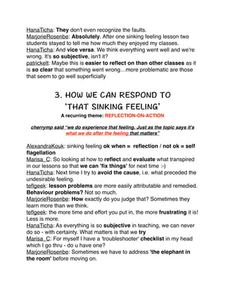 HanaTicha: They don't even recognize the faults.!
MarjorieRosenbe: Absolutely. After one sinking feeling lesson two
students stayed to tell me how much they enjoyed my classes.!
HanaTicha: And vice versa. We think everything went well and we're
wrong. It's so subjective, isn't it?!
patrickelt: Maybe this is easier to reﬂect on than other classes as it
is so clear that something went wrong…more problematic are those
that seem to go well superﬁcially!

!

!
!

A recurring theme: REFLECTION-ON-ACTION!
cherrymp said “we do experience that feeling. Just as the topic says it's
what we do after the feeling that matters”!

AlexandraKouk: sinking feeling ok when = reﬂection / not ok = self
ﬂagellation!
Marisa_C: So looking at how to reﬂect and evaluate what transpired
in our lessons so that we can 'ﬁx things' for next time :-)!
HanaTicha: Next time I try to avoid the cause, i.e. what preceded the
undesirable feeling.!
teﬂgeek: lesson problems are more easily attributable and remedied.
Behaviour problems? Not so much. !
MarjorieRosenbe: How exactly do you judge that? Sometimes they
learn more than we think. !
teﬂgeek: the more time and effort you put in, the more frustrating it is!
Less is more. !
HanaTicha: As everything is so subjective in teaching, we can never
do so - with certainty. What matters is that we try!
Marisa_C: For myself I have a 'troubleshooter' checklist in my head
which I go thru - do u have one? !
MarjorieRosenbe: Sometimes we have to address 'the elephant in
the room' before moving on. !

 