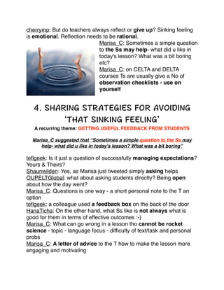 cherrymp: But do teachers always reﬂect or give up? Sinking feeling
is emotional. Reﬂection needs to be rational. !
Marisa_C: Sometimes a simple question
to the Ss may help- what did u like in
today's lesson? What was a bit boring
etc?!
Marisa_C: on CELTA and DELTA
courses Ts are usually give a No of
observation checklists - use on
yourself!

!
!

!
!

!

A recurring theme: GETTING USEFUL FEEDBACK FROM STUDENTS !
Marisa_C suggested that “Sometimes a simple question to the Ss may
help- what did u like in today's lesson? What was a bit boring”!

teﬂgeek: Is it just a question of successfully managing expectations?
Yours & Theirs? !
Shaunwilden: Yes, as Marisa just tweeted simply asking helps!
OUPELTGlobal: what about asking students directly? Being open
about how the day went?!
Marisa_C: Questions is one way - a short personal note to the T an
option !
teﬂgeek: a colleague used a feedback box on the back of the door !
HanaTicha: On the other hand, what Ss like is not always what is
good for them in terms of effective outcomes :-) !
Marisa_C: What can go wrong in a lesson tho cannot be rocket
science - topic - language focus - difﬁculty of text/task and personal
probs!
Marisa_C: A letter of advice to the T how to make the lesson more
engaging and motivating !

 