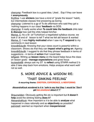 cherrymp: Feedback box is a good idea. Liked. . Esp if they can leave
it anonymously.!
Kryftina: I use stickers (we have a kind of ''grade the lesson'' habit),
but intermediate classes ﬁnd answering qs boring!
cherrymp: Listened to a gp of Ts dis afternoon who said they got a
'nothing happens in our class' feedback via DOS.!
cherrymp: It really works when Ts could take the feedback chits later
& discuss how well the chits helped him/her. !
Marisa_C: As a St (of Turkish)on a negotiated syllabus course, we
took 5' at end of lesson to tell T what we felt abt lesson & wanted!
Marisa_C: I was highly motivated when I saw my T respond to my
comments in next lesson!
Innov8rEduc8r: Knowing that your views count is powerful within a
classroom. Shows sts that they can impact what's going on. Agency.!
Innov8rEduc8r: I suggest to sts that they phrase feedback in terms of
suggestions - in terms of action that I could take!
teﬂgeek: Writing up lesson menu on the board helps focus the class
on lesson goals - manage expectations and gives focus !
louisealix68: always ask my ST to reﬂect using STARR method 2 b
able 2 take step back from emotions. Helps analyse what went well/
not so well.!

!

!
!

A recurring theme: EMOTION, EXPERIENCE, & MENTORING!
AlexandraKouk wondered is it is “safe to say that Step 1 would be "Don't
get too emotional about it”?”!

Shaunwilden: Obviously getting fbk etc is important but it doesn’t
help avoid the slinking feeling does it? !
AlexandraKouk: How important is it to be able to analyse what
happened in class rationally and as objectively as possible?!
patrickelt: seemed so important when inexperienced!

 