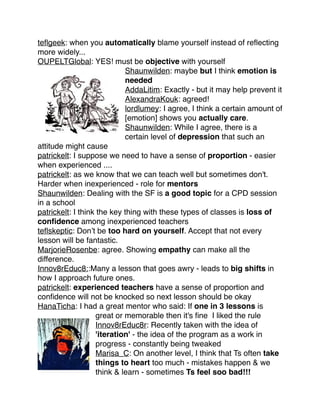 teﬂgeek: when you automatically blame yourself instead of reﬂecting
more widely... !
OUPELTGlobal: YES! must be objective with yourself!
Shaunwilden: maybe but I think emotion is
needed !
AddaLitim: Exactly - but it may help prevent it !
AlexandraKouk: agreed! !
lordlumey: I agree, I think a certain amount of
[emotion] shows you actually care.!
Shaunwilden: While I agree, there is a
certain level of depression that such an
attitude might cause!
patrickelt: I suppose we need to have a sense of proportion - easier
when experienced ....!
patrickelt: as we know that we can teach well but sometimes don't.
Harder when inexperienced - role for mentors !
Shaunwilden: Dealing with the SF is a good topic for a CPD session
in a school!
patrickelt: I think the key thing with these types of classes is loss of
conﬁdence among inexperienced teachers!
teﬂskeptic: Don’t be too hard on yourself. Accept that not every
lesson will be fantastic. !
MarjorieRosenbe: agree. Showing empathy can make all the
difference. !
Innov8rEduc8::Many a lesson that goes awry - leads to big shifts in
how I approach future ones.!
patrickelt: experienced teachers have a sense of proportion and
conﬁdence will not be knocked so next lesson should be okay!
HanaTicha: I had a great mentor who said: If one in 3 lessons is
great or memorable then it's ﬁne I liked the rule!
Innov8rEduc8r: Recently taken with the idea of
'iteration' - the idea of the program as a work in
progress - constantly being tweaked!
Marisa_C: On another level, I think that Ts often take
things to heart too much - mistakes happen & we
think & learn - sometimes Ts feel soo bad!!! !

 