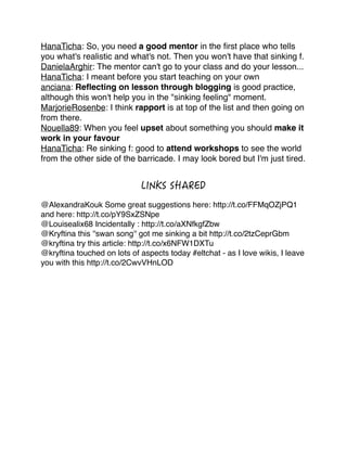 HanaTicha: So, you need a good mentor in the ﬁrst place who tells
you what's realistic and what's not. Then you won't have that sinking f. !
DanielaArghir: The mentor can't go to your class and do your lesson... !
HanaTicha: I meant before you start teaching on your own!
anciana: Reﬂecting on lesson through blogging is good practice,
although this won't help you in the "sinking feeling" moment. !
MarjorieRosenbe: I think rapport is at top of the list and then going on
from there.!
Nouella89: When you feel upset about something you should make it
work in your favour !
HanaTicha: Re sinking f: good to attend workshops to see the world
from the other side of the barricade. I may look bored but I'm just tired.!

!
!
!

@AlexandraKouk Some great suggestions here: http://t.co/FFMqOZjPQ1
and here: http://t.co/pY9SxZSNpe!
@Louisealix68 Incidentally : http://t.co/aXNfkgfZbw!
@Kryftina this ''swan song'' got me sinking a bit http://t.co/2tzCeprGbm!
@kryftina try this article: http://t.co/x6NFW1DXTu!
@kryftina touched on lots of aspects today #eltchat - as I love wikis, I leave
you with this http://t.co/2CwvVHnLOD!
!

!
!
!
!

 