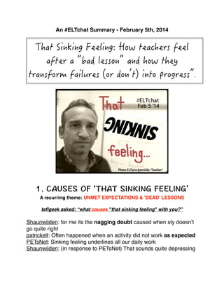 An #ELTchat Summary - February 5th, 2014!

!

!
!
!

A recurring theme: UNMET EXPECTATIONS & ’DEAD’ LESSONS!
teﬂgeek asked: “what causes "that sinking feeling" with you?” !

Shaunwilden: for me its the nagging doubt caused when sty doesn’t
go quite right!
patrickelt: Often happened when an activity did not work as expected !
PETsNet: Sinking feeling underlines all our daily work!
Shaunwilden: (in response to PETsNet) That sounds quite depressing!

 