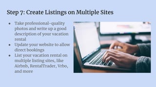 Step 7: Create Listings on Multiple Sites
● Take professional-quality
photos and write up a good
description of your vacation
rental
● Update your website to allow
direct bookings
● List your vacation rental on
multiple listing sites, like
Airbnb, RentalTrader, Vrbo,
and more
 
