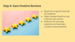 Step 8: Earn Positive Reviews
● Reach out to guests and ask
for feedback
● Make changes based on any
criticism you receive
● Embrace the learning
experience of hosting a
vacation rental property
 