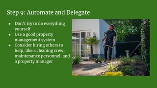 Step 9: Automate and Delegate
● Don’t try to do everything
yourself
● Use a good property
management system
● Consider hiring others to
help, like a cleaning crew,
maintenance personnel, and
a property manager
 