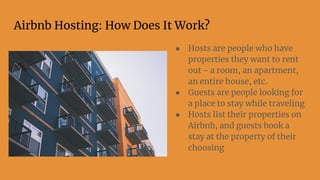 Airbnb Hosting: How Does It Work?
● Hosts are people who have
properties they want to rent
out - a room, an apartment,
an entire house, etc.
● Guests are people looking for
a place to stay while traveling
● Hosts list their properties on
Airbnb, and guests book a
stay at the property of their
choosing
 