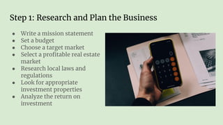Step 1: Research and Plan the Business
● Write a mission statement
● Set a budget
● Choose a target market
● Select a proﬁtable real estate
market
● Research local laws and
regulations
● Look for appropriate
investment properties
● Analyze the return on
investment
 