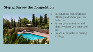 Step 4: Survey the Competition
● See what the competition is
offering and where you can
do better
● Assess your amenities and
identify where you can stand
out
● Create a competitive pricing
strategy
 