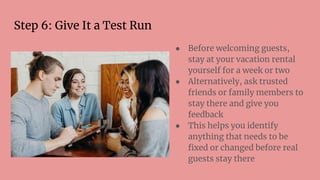Step 6: Give It a Test Run
● Before welcoming guests,
stay at your vacation rental
yourself for a week or two
● Alternatively, ask trusted
friends or family members to
stay there and give you
feedback
● This helps you identify
anything that needs to be
ﬁxed or changed before real
guests stay there
 