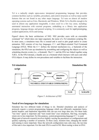 Tcl is a radically simple open-source interpreted programming language that provides
common facilities such as variables, procedures, and control structures as well as many useful
features that are not found in any other major language. Tcl runs on almost all modern
operating systems such as Unix, Macintosh, and Windows. While Tcl is flexible enough to be
used in almost any application imaginable, it does excel in a few key areas, including:
automated interaction with external programs, embedding as a library into application
programs, language design, and general scripting. It is commonly used for rapid prototyping,
scripted applications, GUIs and testing.
Figure5 shows the basic architecture of NS2. NS2 provides users with an executable
command “ns” which takes one input argument, the name of a Tcl simulation scripting file.
In most cases, a simulation trace file is created and is used to plot graph and/or to create
animation. NS2 consists of two key languages: C++ and Object-oriented Tool Command
Language (OTcl). While the C++ defines the internal mechanism (i.e., a backend) of the
simulation, the OTcl sets up simulation by assembling and configuring the objects as well as
scheduling discrete events (i.e., a frontend). The C++ and the OTcl are linked together using
TclCL. In the OTcl domain, a handle acts as a frontend which interacts with users and other
OTcl objects. It may define its own procedures and variables to facilitate the interaction.
Tcl simulation Simulation file
script
Figure 5. Architecture of NS2
Need of two languages for simulation
Simulator has two different kinds of things to do. Detailed simulation and analysis of
protocols require a system programming language which can efficiently manipulate bytes,
packet headers; and implement algorithms that can run over large data sets. For these tasks
“run time” speed is important and “turn round time” (run simulation, find bug, recompile,
return etc) is less important. For this purpose, system programming language C++ is used.
Major part of network research involves slightly varying the parameters or configurations and
quickly exploring a number of scenarios. In these cases, iteration time, changing the model
and running is more important. Since the network configuration runs only once, the run time
of this task is less important. For this task OTcl is used in NS. Most routing is done in OTcl.
r
Tclcl
Simulation
Objects
Simulation
objects
NAM XGRAPH
NS2 SHELL EXECUTABLE COMMAND(NS)
 