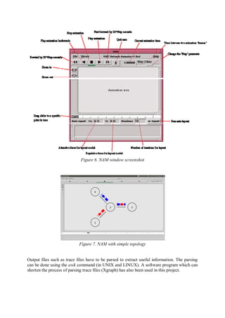 Figure 6. NAM window screenshot
Figure 7. NAM with simple topology
Output files such as trace files have to be parsed to extract useful information. The parsing
can be done using the awk command (in UNIX and LINUX). A software program which can
shorten the process of parsing trace files (Xgraph) has also been used in this project.
 