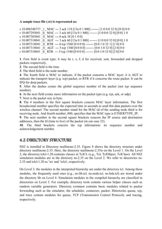 A sample trace file (.tr) is represented as:
s 10.006348737 _1_ MAC --- 3 ack 118 [13a 0 1 800] ------- [1:0 0:0 32 0] [0 0] 0 0
r 10.007293041 _0_ MAC --- 3 ack 60 [13a 0 1 800] ------- [1:0 0:0 32 0] [0 0] 1 0
s 10.007303041 _0_ MAC --- 0 ack 38 [0 1 0 0]
r 10.007318041 _0_ AGT --- 3 ack 60 [13a 0 1 800] ------- [1:0 0:0 32 0] [0 0] 1 0
s 10.007318041 _0_ RTR --- 4 tcp 1560 [0 0 0 0] ------- [0:0 1:0 32 1] [1 0] 0 0
s 10.007318041 _0_ AGT --- 5 tcp 1540 [0 0 0 0] ------- [0:0 1:0 32 0] [2 0] 0 0
r 10.007318041 _0_ RTR --- 5 tcp 1540 [0 0 0 0] ------- [0:0 1:0 32 0] [2 0] 0 0
1. First field is event type; it may be r, s, f, d for received, sent, forwarded and dropped
packets respectively.
2. The second field is the time.
3. The third field is the node number.
4. The fourth field is MAC to indicate, if the packet concerns a MAC layer; it is AGT to
indicate the transport layer (e.g. tcp) packet, or RTR if it concerns the route packet. It can be
IFQ for drop packets.
5. After the dashes comes the global sequence number of the packet (not tcp sequence
number).
6. At the next field comes more information on the packet type (e.g. tcp, ack, or udp).
7. Next is the packet size in byte.
8. The 4 numbers in the first square brackets concern MAC layer information. The first
hexadecimal number specifies the expected time in seconds to send this data packets over the
wireless channel. The second number stand for the MAC-id of the sending node third is for
receiving node. And fourth number, 800, specifies that the MAC type is ETHERTYPE_IP.
9. The next number in the second square brackets concern the IP source and destination
addresses, then the ttl (time to live) of the packet (in our case 32).
10. The third brackets concern the tcp information: its sequence number and
acknowledgement number.
4.2 DIRECTORY STRUCTURE
NS2 is installed in Directory nsallinone-2.35. Figure 8 shows the directory structure under
directory nsallinone-2.35. Here, the directory nsallinone-2.35is on the Level 1. On the Level
2, the directory tclcl-1.20 contains classes in TclCL (e.g., Tcl, TclObject, TclClass). All NS2
simulation modules are in the directory ns-2.35 on the Level 2. We refer to directories ns-
2.35 and tclcl-1.20 as ˜ns/ and ˜tclcl/, respectively.
On Level 3, the modules in the interpreted hierarchy are under the directory tcl. Among these
modules, the frequently used ones (e.g., ns-lib.tcl, ns-node.tcl, ns-link.tcl) are stored under
the directory lib on Level 4. Simulation modules in the compiled hierarchy are classified in
directories on Level 3. For example, directory tools contain various helper classes such as
random variable generators. Directory common contains basic modules related to packet
forwarding such as the simulator, the scheduler, connector, packet. Directories queue, tcp,
and trace contain modules for queue, TCP (Transmission Control Protocol), and tracing,
respectively.
 