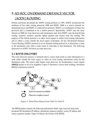 5. AD HOC ON-DEMAND DISTANCE VECTOR
(AODV) ROUTING
Perkins and Royer developed the AODV routing protocol in 1999. AODV incorporates the
attributes of two other routing protocols, DSR and DSDV. DSR is a source oriented on-
demand protocol, and DSDV is a table-driven protocol. AODV is a combination of these two
protocols and is considered to be a hybrid protocol. Specifically, AODV uses the same
features as DSR for route discovery and maintenance and, from DSDV, uses the hop-by-hop
routing, sequence numbers, periodic update packets and ensures loop free routing. The
purpose of this hybrid protocol is to allow local regions to utilize local routing information
and to obtain a route outside the local region on-demand. Ad hoc On-demand Distance
Vector Routing (AODV) protocol is an on demand routing protocol as it determines a route
to the destination only when a node wants to send data to that destination. The following
discussion on AODV will focus on route discovery
5.1 ROUTE DISCOVERY
The route discovery process is initiated when a source node needs to send information to a
node either outside the local region or when no local routing information exists for the
destination node. The source node begins route discovery by broadcasting a route request
(RREQ) packet to all of its neighbors. Figure 9 illustrates a source node sending a broadcast
RREQ to destination node D.
Figure 9. Initial Route Request from Node S to Node D
The RREQ packet contains the following information fields: type, reserved, hop count,
broadcast ID, destination IP address, destination sequence number, source IP address and
source sequence number. Figure 10 depicts the format of the RREQ.
 