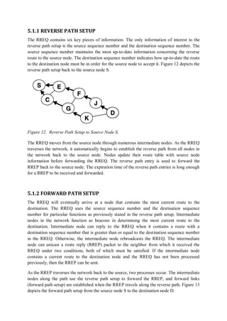 5.1.1 REVERSE PATH SETUP
The RREQ contains six key pieces of information. The only information of interest to the
reverse path setup is the source sequence number and the destination sequence number. The
source sequence number maintains the most up-to-date information concerning the reverse
route to the source node. The destination sequence number indicates how up-to-date the route
to the destination node must be in order for the source node to accept it. Figure 12 depicts the
reverse path setup back to the source node S.
Figure 12. Reverse Path Setup to Source Node S.
The RREQ moves from the source node through numerous intermediate nodes. As the RREQ
traverses the network, it automatically begins to establish the reverse path from all nodes in
the network back to the source node. Nodes update their route table with source node
information before forwarding the RREQ. The reverse path entry is used to forward the
RREP back to the source node. The expiration time of the reverse path entries is long enough
for a RREP to be received and forwarded.
5.1.2 FORWARD PATH SETUP
The RREQ will eventually arrive at a node that contains the most current route to the
destination. The RREQ uses the source sequence number and the destination sequence
number for particular functions as previously stated in the reverse path setup. Intermediate
nodes in the network function as beacons in determining the most current route to the
destination. Intermediate node can reply to the RREQ when it contains a route with a
destination sequence number that is greater than or equal to the destination sequence number
in the RREQ. Otherwise, the intermediate node rebroadcasts the RREQ. The intermediate
node can unicast a route reply (RREP) packet to the neighbor from which it received the
RREQ under two conditions, both of which must be satisfied. If the intermediate node
contains a current route to the destination node and the RREQ has not been processed
previously, then the RREP can be sent.
As the RREP traverses the network back to the source, two processes occur. The intermediate
nodes along the path use the reverse path setup to forward the RREP, and forward links
(forward path setup) are established when the RREP travels along the reverse path. Figure 13
depicts the forward path setup from the source node S to the destination node D.
 