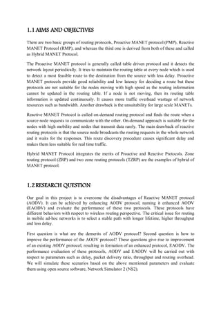 1.1 AIMS AND OBJECTIVES
There are two basic groups of routing protocols, Proactive MANET protocol (PMP), Reactive
MANET Protocol (RMP), and whereas the third one is derived from both of these and called
as Hybrid MANET Protocol.
The Proactive MANET protocol is generally called table driven protocol and it detects the
network layout periodically. It tries to maintain the routing table at every node which is used
to detect a most feasible route to the destination from the source with less delay. Proactive
MANET protocols provide good reliability and low latency for deciding a route but these
protocols are not suitable for the nodes moving with high speed as the routing information
cannot be updated in the routing table. If a node is not moving, then its routing table
information is updated continuously. It causes more traffic overhead wastage of network
resources such as bandwidth. Another drawback is the unsuitability for large scale MANETs.
Reactive MANET Protocol is called on-demand routing protocol and finds the route when a
source node requests to communicate with the other. On-demand approach is suitable for the
nodes with high mobility and nodes that transmit data rarely. The main drawback of reactive
routing protocols is that the source node broadcasts the routing requests in the whole network
and it waits for the responses. This route discovery procedure causes significant delay and
makes them less suitable for real time traffic.
Hybrid MANET Protocol integrates the merits of Proactive and Reactive Protocols. Zone
routing protocol (ZRP) and two zone routing protocols (TZRP) are the examples of hybrid of
MANET protocol.
1.2 RESEARCH QUESTION
Our goal in this project is to overcome the disadvantages of Reactive MANET protocol
(AODV). It can be achieved by enhancing AODV protocol, naming it enhanced AODV
(EAODV) and evaluate the performance of these two protocols. These protocols have
different behaviors with respect to wireless routing perspective. The critical issue for routing
in mobile ad-hoc networks is to select a stable path with longer lifetime, higher throughput
and less delay.
First question is what are the demerits of AODV protocol? Second question is how to
improve the performance of the AODV protocol? These questions give rise to improvement
of an existing AODV protocol, resulting in formation of an enhanced protocol, EAODV. The
performance evaluation of these protocols, AODV and EAODV will be carried out with
respect to parameters such as delay, packet delivery ratio, throughput and routing overhead.
We will simulate these scenarios based on the above mentioned parameters and evaluate
them using open source software, Network Simulator 2 (NS2).
 