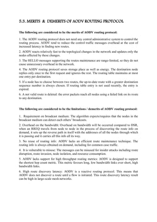 5.3. MERITS & DEMERITS OF AODV ROUTING PROTOCOL
The following are considered to be the merits of AODV routing protocol:
1. The AODV routing protocol does not need any central administrative system to control the
routing process. AODV tend to reduce the control traffic messages overhead at the cost of
increased latency in finding new routes.
2. AODV reacts relatively fast to the topological changes in the network and updates only the
nodes affected by these changes.
3. The HELLO messages supporting the routes maintenance are range-limited, so they do not
cause unnecessary overhead in the network.
4. The AODV routing protocol saves storage place as well as energy. The destination node
replies only once to the first request and ignores the rest. The routing table maintains at most
one entry per destination.
5. If a node has to choose between two routes, the up-to-date route with a greater destination
sequence number is always chosen. If routing table entry is not used recently, the entry is
expired.
6. A not valid route is deleted: the error packets reach all nodes using a failed link on its route
to any destination.
The following are considered to be the limitations / demerits of AODV routing protocol:
1. Requirement on broadcast medium: The algorithm expects/requires that the nodes in the
broadcast medium can detect each others’ broadcasts.
2. Overhead on the bandwidth: Overhead on bandwidth will be occurred compared to DSR,
when an RREQ travels from node to node in the process of discovering the route info on
demand, it sets up the reverse path in itself with the addresses of all the nodes through which
it is passing and it carries all this info all its way.
3. No reuse of routing info: AODV lacks an efficient route maintenance technique. The
routing info is always obtained on demand, including for common case traffic.
4. It is vulnerable to misuse: The messages can be misused for insider attacks including route
disruption, route invasion, node isolation, and resource consumption.
5. AODV lacks support for high throughput routing metrics: AODV is designed to support
the shortest hop count metric. This metric favours long, low bandwidth links over short, high
bandwidth links.
6. High route discovery latency: AODV is a reactive routing protocol. This means that
AODV does not discover a route until a flow is initiated. This route discovery latency result
can be high in large-scale mesh networks.
 
