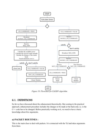 Figure 19. Flowchart for EAODV algorithm
6.1. DEFINITIONS
So far we have discussed about the enhancement theoretically. But coming to the practical
approach, enhancement procedure includes the changes to be made at the back-end, i.e. is the
C++ code has to be changed. Before practically working on it, we need to have a basic
knowledge about few arguments.
a) PACKET ROUTINES :
This is the main class to deal with packets. It is connected with the Tcl and takes arguments
from there.
 
