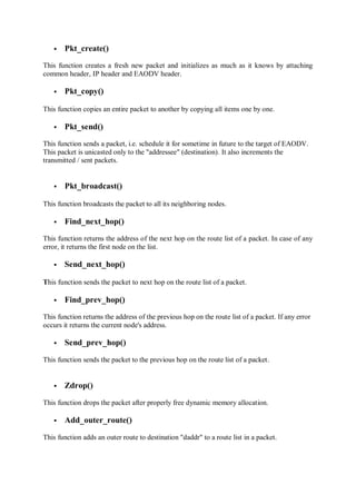 Pkt_create()
This function creates a fresh new packet and initializes as much as it knows by attaching
common header, IP header and EAODV header.
 Pkt_copy()
This function copies an entire packet to another by copying all items one by one.
 Pkt_send()
This function sends a packet, i.e. schedule it for sometime in future to the target of EAODV.
This packet is unicasted only to the "addressee" (destination). It also increments the
transmitted / sent packets.
 Pkt_broadcast()
This function broadcasts the packet to all its neighboring nodes.
 Find_next_hop()
This function returns the address of the next hop on the route list of a packet. In case of any
error, it returns the first node on the list.
 Send_next_hop()
This function sends the packet to next hop on the route list of a packet.
 Find_prev_hop()
This function returns the address of the previous hop on the route list of a packet. If any error
occurs it returns the current node's address.
 Send_prev_hop()
This function sends the packet to the previous hop on the route list of a packet.
 Zdrop()
This function drops the packet after properly free dynamic memory allocation.
 Add_outer_route()
This function adds an outer route to destination "daddr" to a route list in a packet.
 