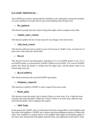b) EAODV PROTOCOL :
The EAODV pro-actively and periodically distributes route information among the members
of a zone, defined as the nodes that are up to and including radius R hops away.
 Do_update()
This function actually does the work for doing link update, and re-computes route table.
 Update_outer_route()
This function updates the list of outer routes for any changes to the local routes.
 Add_local_route()
This function adds the route to packet in case if local route to “daddr” exists. It returns true if
local route exists otherwise returns false.
 Recv()
This function receives incoming packet, determines if it is an EAODV packet or not. If it is
an EAODV packet, it is processed by EAODV (IERP) at recvEAODV. If it is not an EAODV
packet, that means the packet is coming from the upper layer, and the packet needs to be
routed using route_pkt.
 RecvEAODV()
This function processes the received EAODV type packet.
 Originate_request()
This function is called by EAODV to start a request from source node.
 Route_pkt()
This function routes the packet, first it checks if there is a local route. If so, it adds the route
to packet and sends the packet. Otherwise it checks if there is an outer route, adds the route
and sends the packet. Else it originates the request.
 NDP Table
In this project the EAODV relies on information from the routing table to track neighbors and
link states with neighbors. EAODV uses a beacon and acknowledgment packets to obtain link
states. New neighbors or expired entries in the neighbor table trigger an immediate update to
the entire zone, and periodic link updates keep the entire zone appraised of each other's states.
 